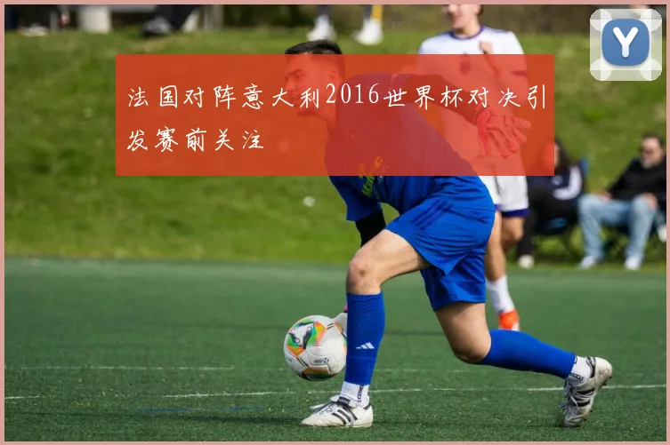 法国对阵意大利2016世界杯对决引发赛前关注