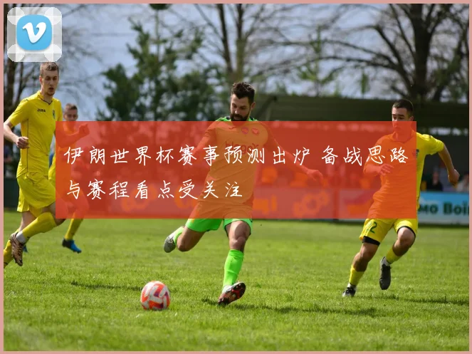 伊朗世界杯赛事预测出炉 备战思路与赛程看点受关注