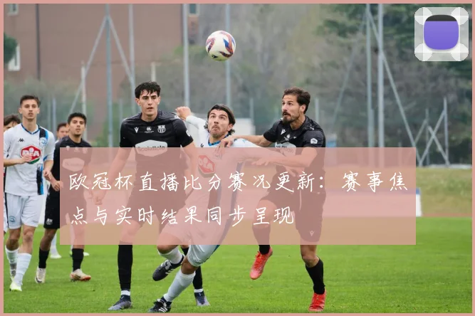 欧冠杯直播比分赛况更新:赛事焦点与实时结果同步呈现