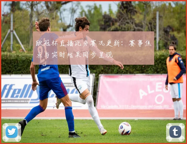 欧冠杯直播比分赛况更新:赛事焦点与实时结果同步呈现
