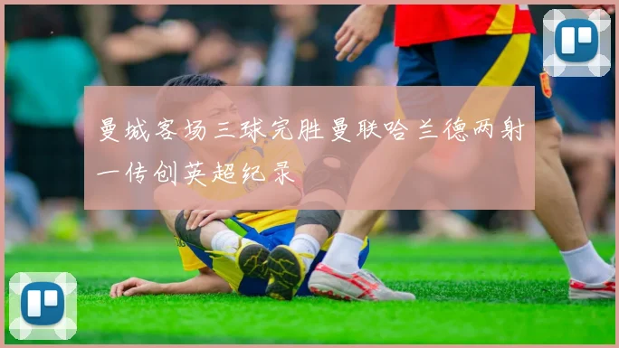曼城客场三球完胜曼联哈兰德两射一传创英超纪录