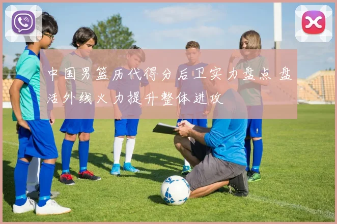 中国男篮历代得分后卫实力盘点 盘活外线火力提升整体进攻