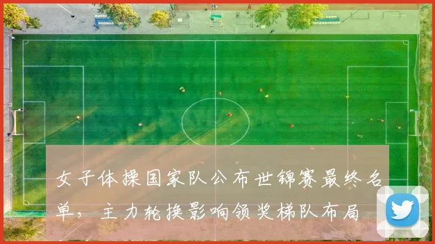 女子体操国家队公布世锦赛最终名单，主力轮换影响领奖梯队布局