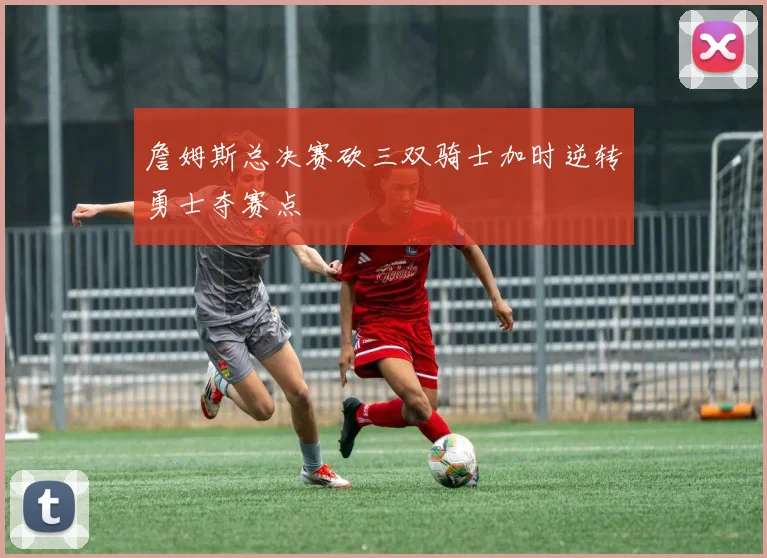 詹姆斯总决赛砍三双骑士加时逆转勇士夺赛点