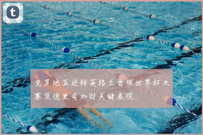 克罗地亚逆转英格兰晋级世界杯决赛莫德里奇加时关键表现