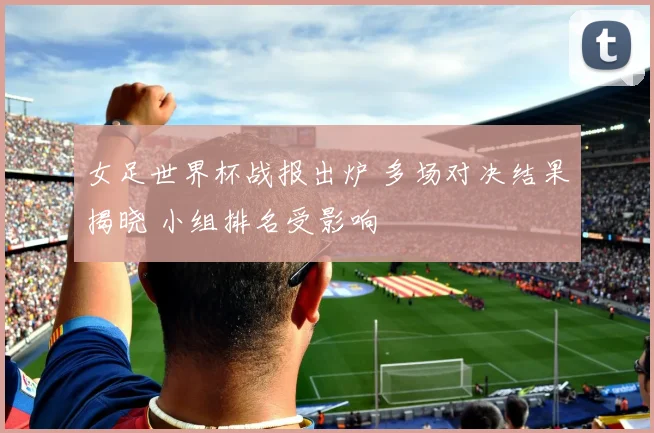 女足世界杯战报出炉 多场对决结果揭晓 小组排名受影响