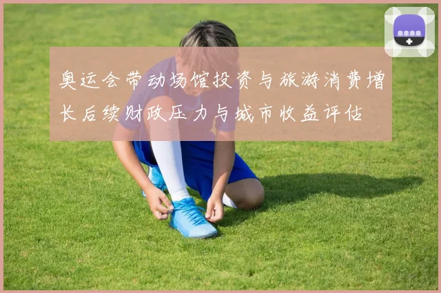 奥运会带动场馆投资与旅游消费增长后续财政压力与城市收益评估