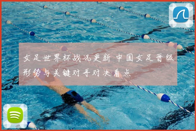 女足世界杯战况更新 中国女足晋级形势与关键对手对决看点