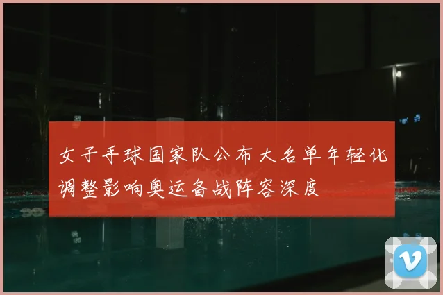 女子手球国家队公布大名单年轻化调整影响奥运备战阵容深度