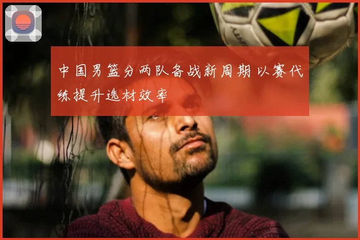 中国男篮分两队备战新周期 以赛代练提升选材效率