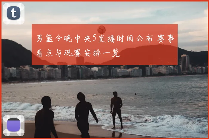 男篮今晚中央5直播时间公布 赛事看点与观赛安排一览