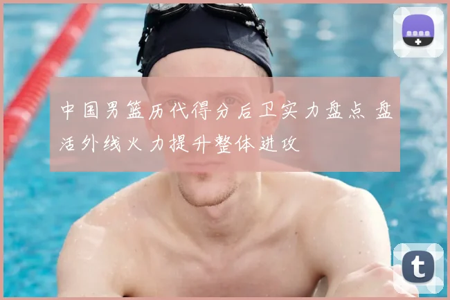 中国男篮历代得分后卫实力盘点 盘活外线火力提升整体进攻