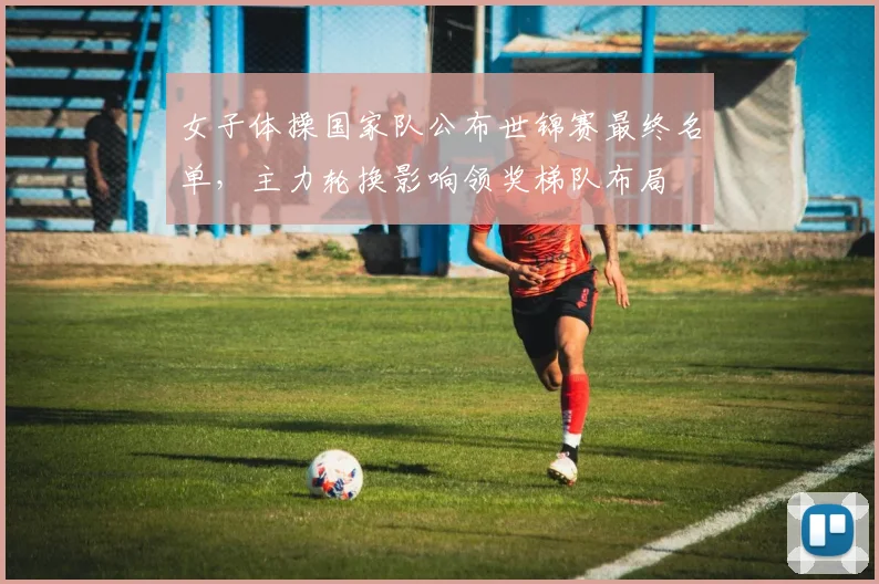 女子体操国家队公布世锦赛最终名单，主力轮换影响领奖梯队布局