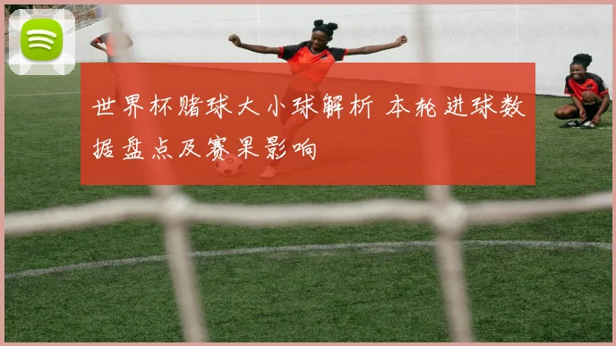 世界杯赌球大小球解析 本轮进球数据盘点及赛果影响