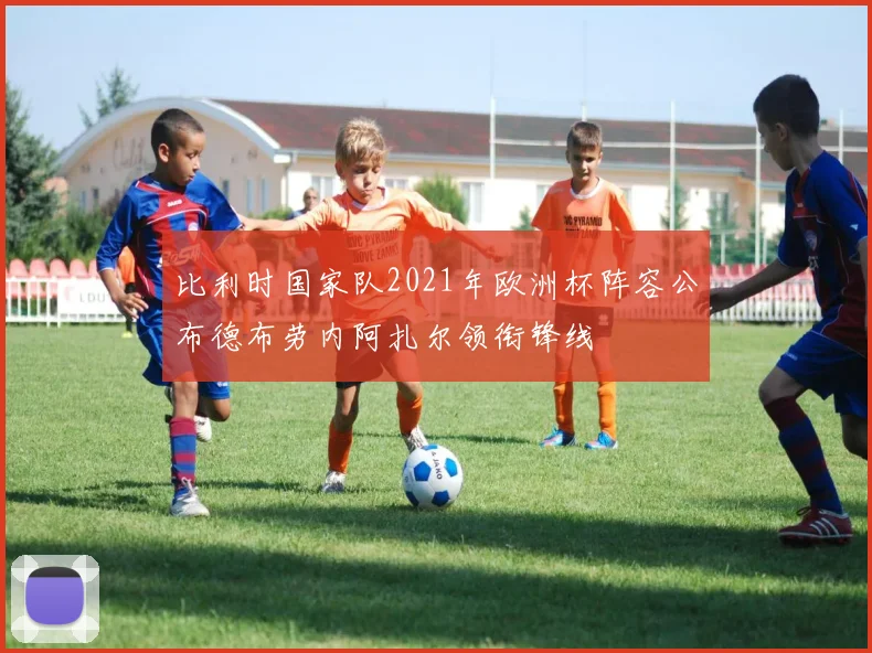 比利时国家队2021年欧洲杯阵容公布德布劳内阿扎尔领衔锋线