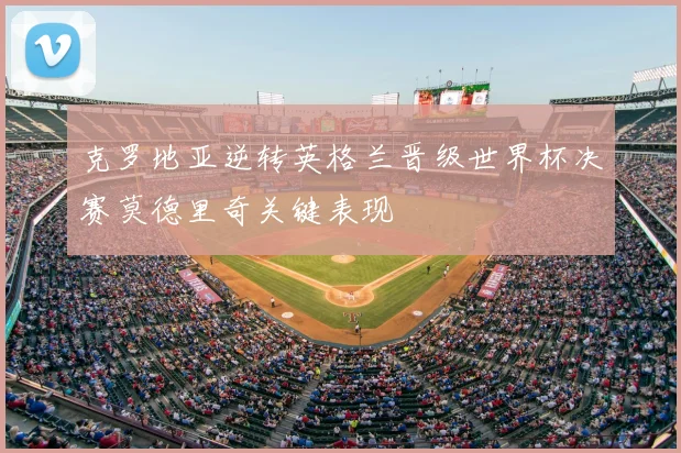 克罗地亚逆转英格兰晋级世界杯决赛莫德里奇关键表现