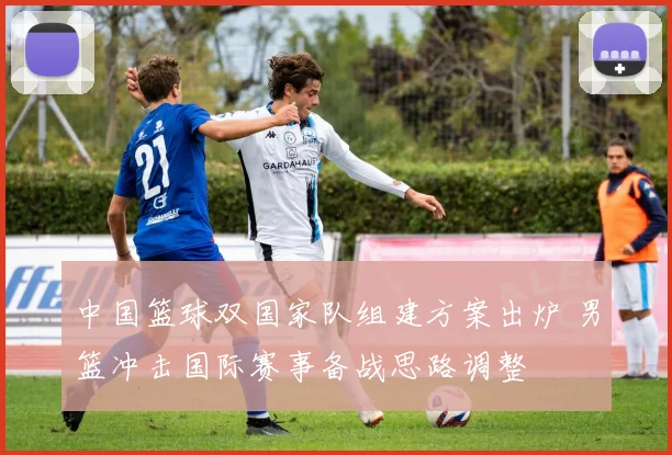 中国篮球双国家队组建方案出炉 男篮冲击国际赛事备战思路调整