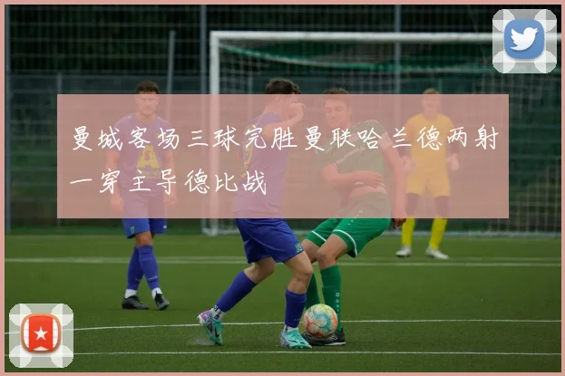 曼城客场三球完胜曼联哈兰德两射一穿主导德比战