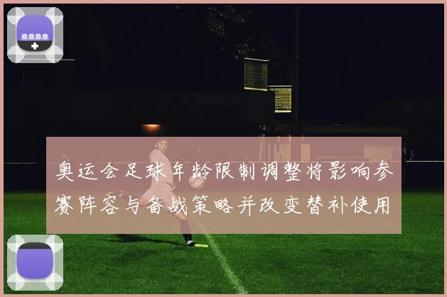 奥运会足球年龄限制调整将影响参赛阵容与备战策略并改变替补使用