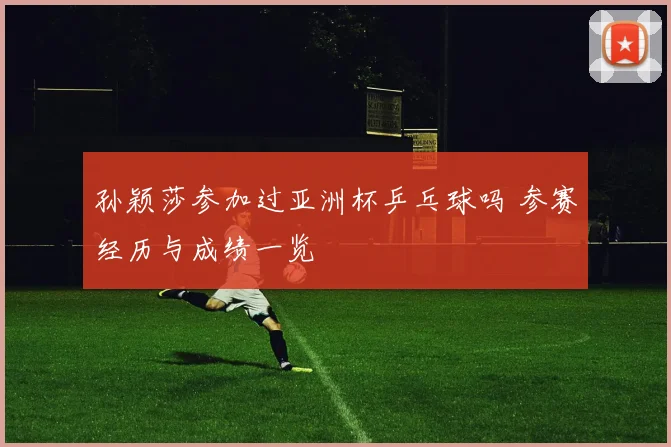 孙颖莎参加过亚洲杯乒乓球吗 参赛经历与成绩一览