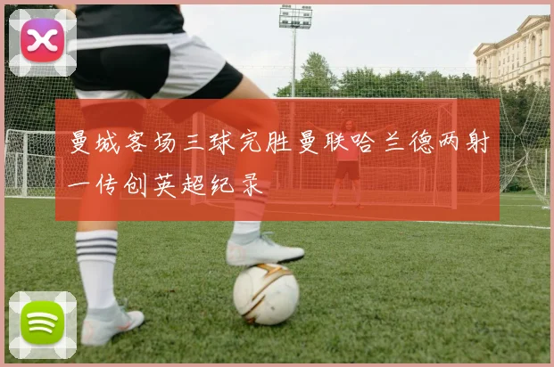 曼城客场三球完胜曼联哈兰德两射一传创英超纪录