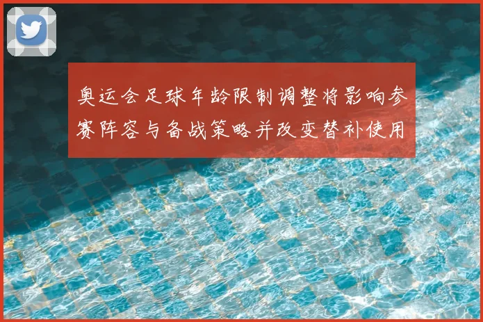 奥运会足球年龄限制调整将影响参赛阵容与备战策略并改变替补使用