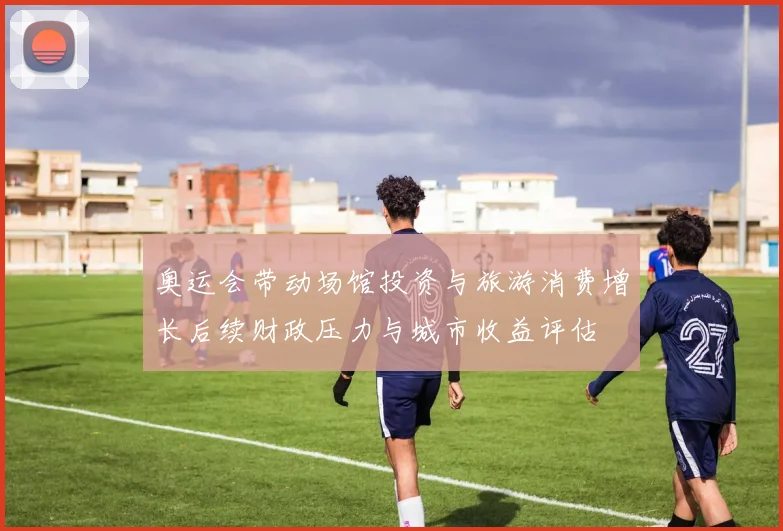 奥运会带动场馆投资与旅游消费增长后续财政压力与城市收益评估