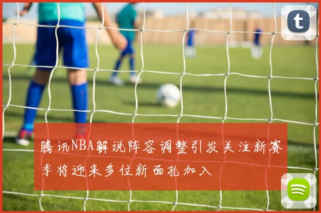 腾讯NBA解说阵容调整引发关注新赛季将迎来多位新面孔加入
