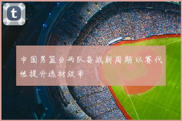 中国男篮分两队备战新周期 以赛代练提升选材效率