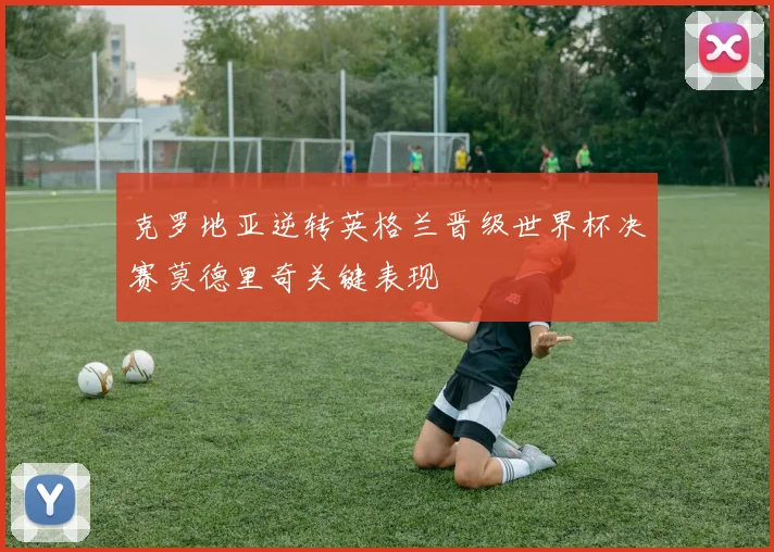 克罗地亚逆转英格兰晋级世界杯决赛莫德里奇关键表现